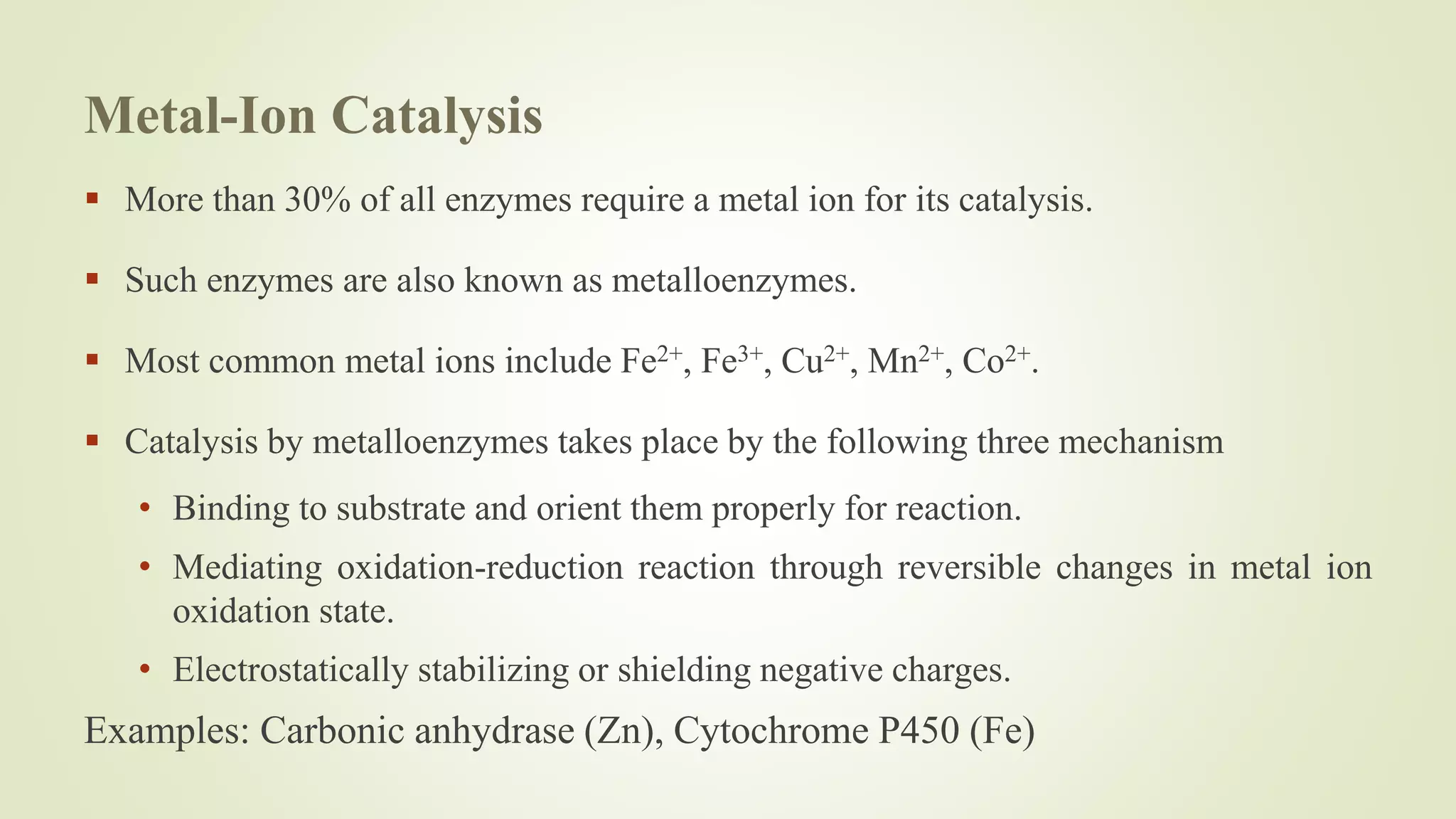 Metal-Ion Catalysis
 More than 30% of all enzymes require a metal ion for its catalysis.
 Such enzymes are also known as metalloenzymes.
 Most common metal ions include Fe2+, Fe3+, Cu2+, Mn2+, Co2+.
 Catalysis by metalloenzymes takes place by the following three mechanism
• Binding to substrate and orient them properly for reaction.
• Mediating oxidation-reduction reaction through reversible changes in metal ion
oxidation state.
• Electrostatically stabilizing or shielding negative charges.
Examples: Carbonic anhydrase (Zn), Cytochrome P450 (Fe)
 