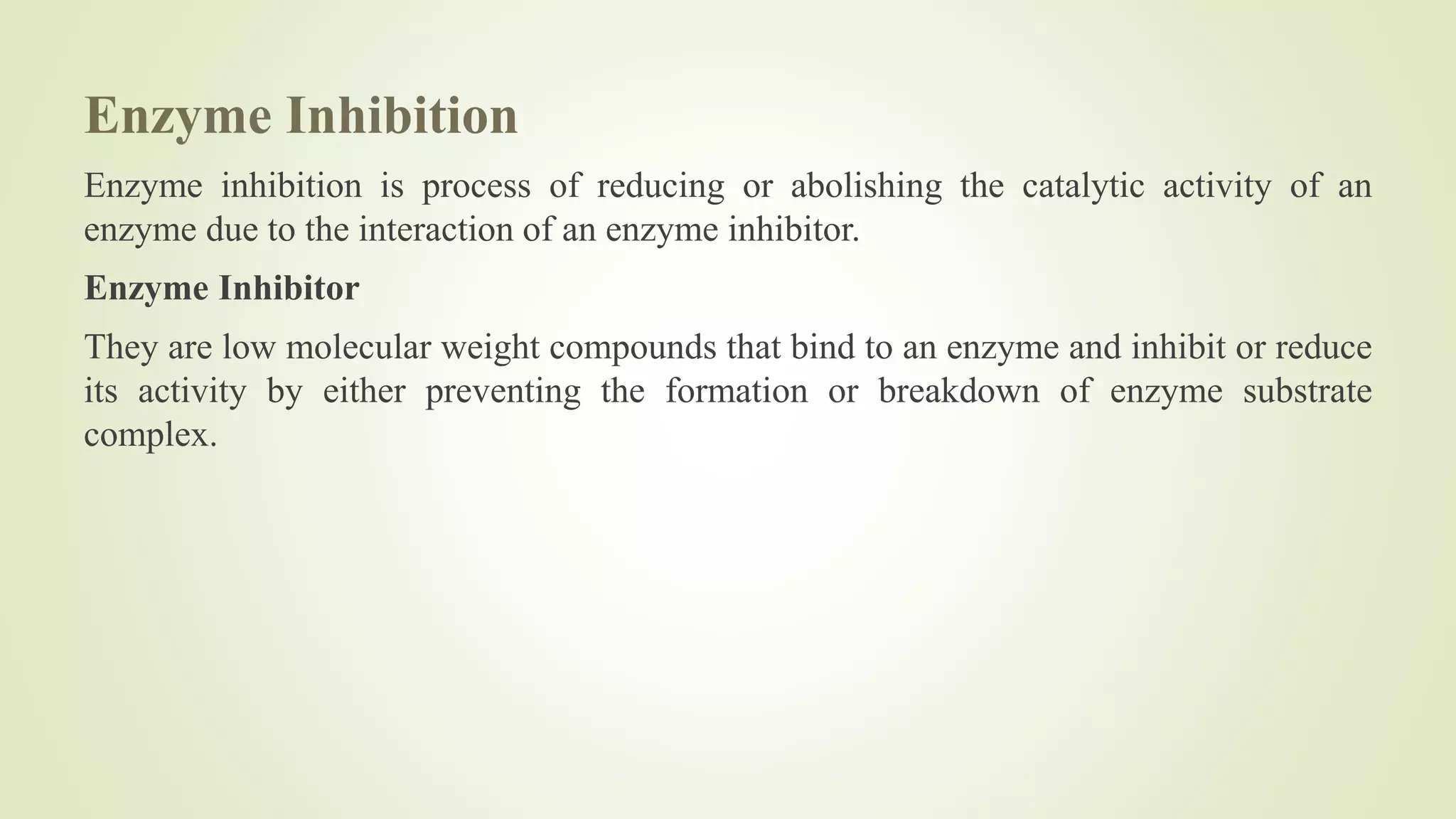 Enzyme Inhibition
Enzyme inhibition is process of reducing or abolishing the catalytic activity of an
enzyme due to the interaction of an enzyme inhibitor.
Enzyme Inhibitor
They are low molecular weight compounds that bind to an enzyme and inhibit or reduce
its activity by either preventing the formation or breakdown of enzyme substrate
complex.
 