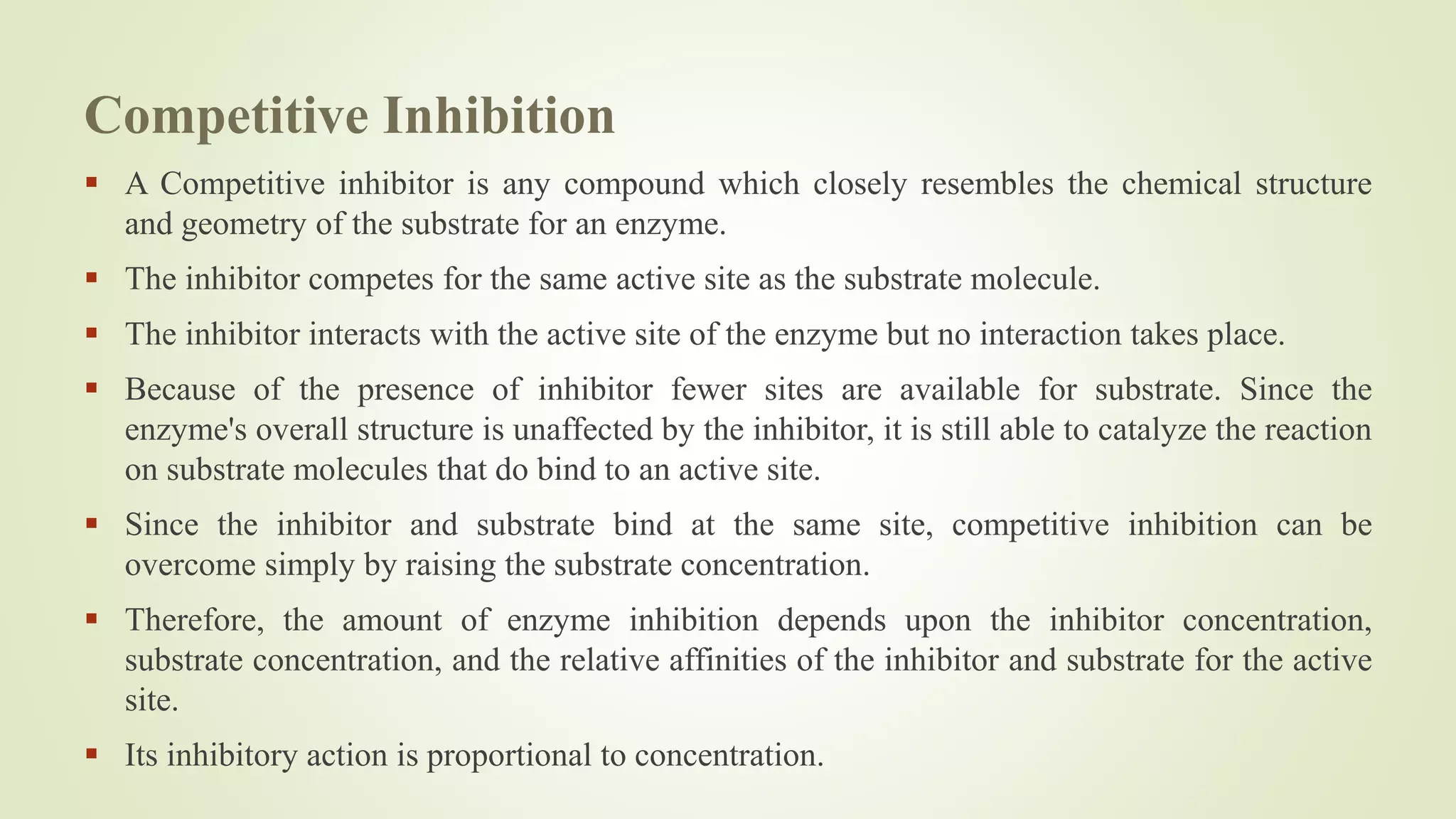 Competitive Inhibition
 A Competitive inhibitor is any compound which closely resembles the chemical structure
and geometry of the substrate for an enzyme.
 The inhibitor competes for the same active site as the substrate molecule.
 The inhibitor interacts with the active site of the enzyme but no interaction takes place.
 Because of the presence of inhibitor fewer sites are available for substrate. Since the
enzyme's overall structure is unaffected by the inhibitor, it is still able to catalyze the reaction
on substrate molecules that do bind to an active site.
 Since the inhibitor and substrate bind at the same site, competitive inhibition can be
overcome simply by raising the substrate concentration.
 Therefore, the amount of enzyme inhibition depends upon the inhibitor concentration,
substrate concentration, and the relative affinities of the inhibitor and substrate for the active
site.
 Its inhibitory action is proportional to concentration.
 