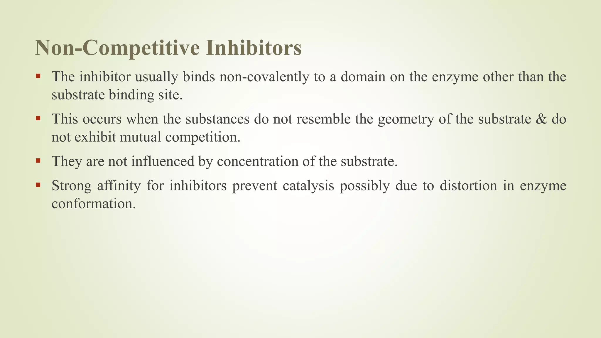 Non-Competitive Inhibitors
 The inhibitor usually binds non-covalently to a domain on the enzyme other than the
substrate binding site.
 This occurs when the substances do not resemble the geometry of the substrate & do
not exhibit mutual competition.
 They are not influenced by concentration of the substrate.
 Strong affinity for inhibitors prevent catalysis possibly due to distortion in enzyme
conformation.
 