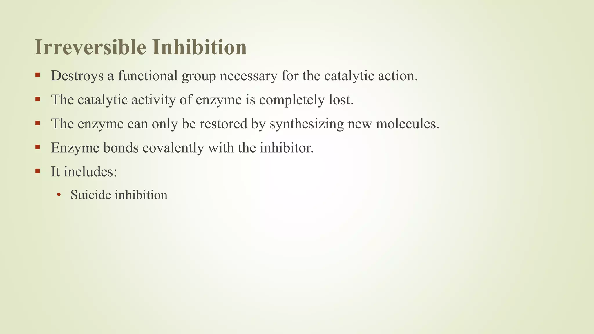 Irreversible Inhibition
 Destroys a functional group necessary for the catalytic action.
 The catalytic activity of enzyme is completely lost.
 The enzyme can only be restored by synthesizing new molecules.
 Enzyme bonds covalently with the inhibitor.
 It includes:
• Suicide inhibition
 