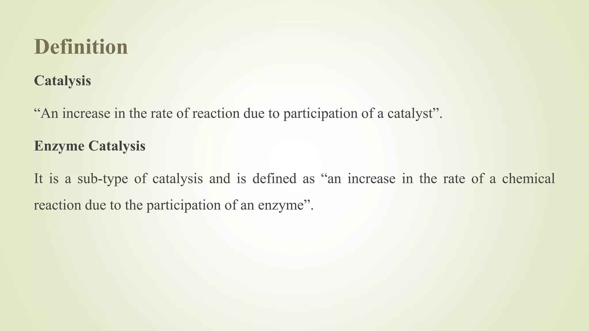 Definition
Catalysis
“An increase in the rate of reaction due to participation of a catalyst”.
Enzyme Catalysis
It is a sub-type of catalysis and is defined as “an increase in the rate of a chemical
reaction due to the participation of an enzyme”.
 