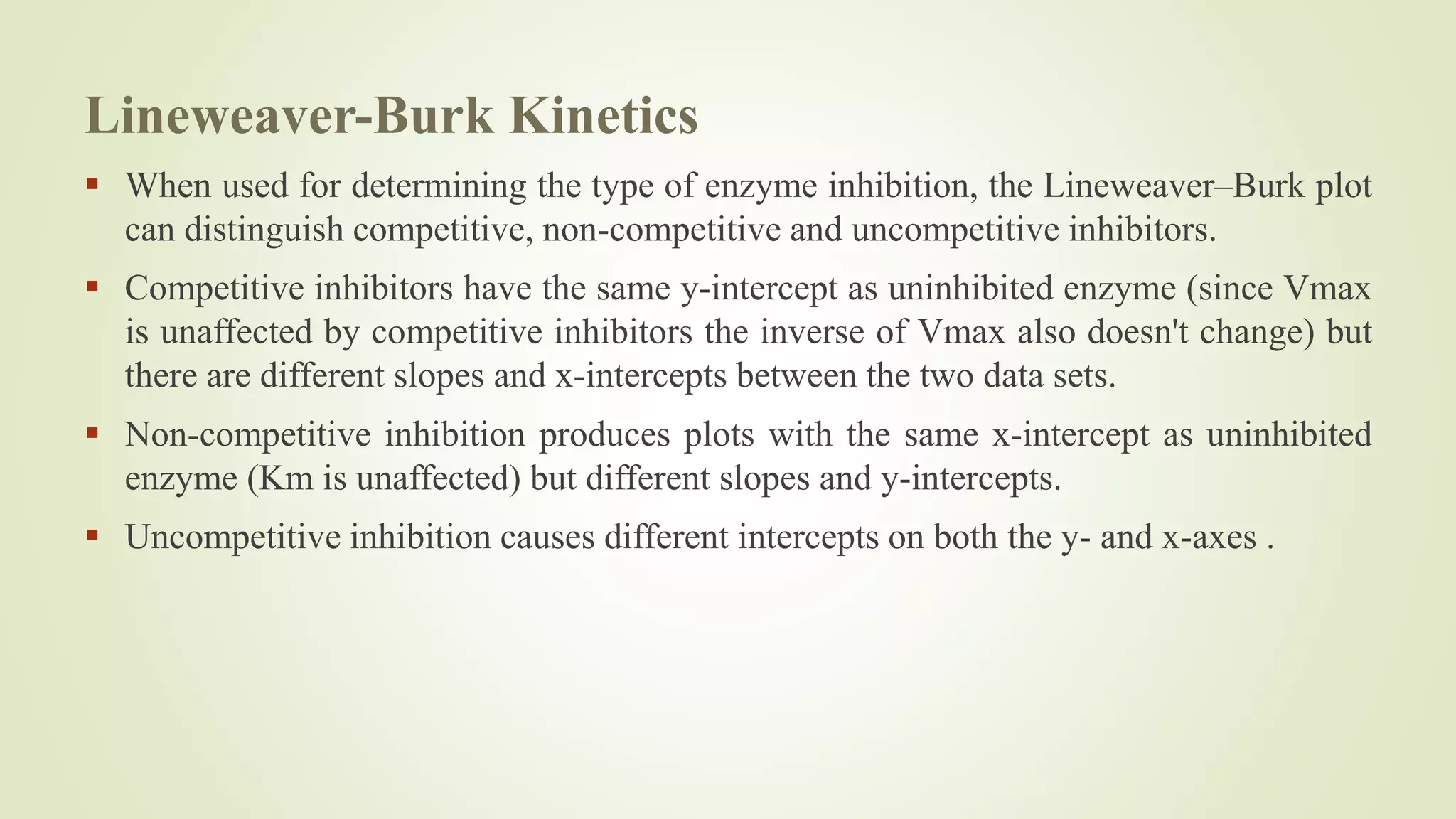 Lineweaver-Burk Kinetics
 When used for determining the type of enzyme inhibition, the Lineweaver–Burk plot
can distinguish competitive, non-competitive and uncompetitive inhibitors.
 Competitive inhibitors have the same y-intercept as uninhibited enzyme (since Vmax
is unaffected by competitive inhibitors the inverse of Vmax also doesn't change) but
there are different slopes and x-intercepts between the two data sets.
 Non-competitive inhibition produces plots with the same x-intercept as uninhibited
enzyme (Km is unaffected) but different slopes and y-intercepts.
 Uncompetitive inhibition causes different intercepts on both the y- and x-axes .
 