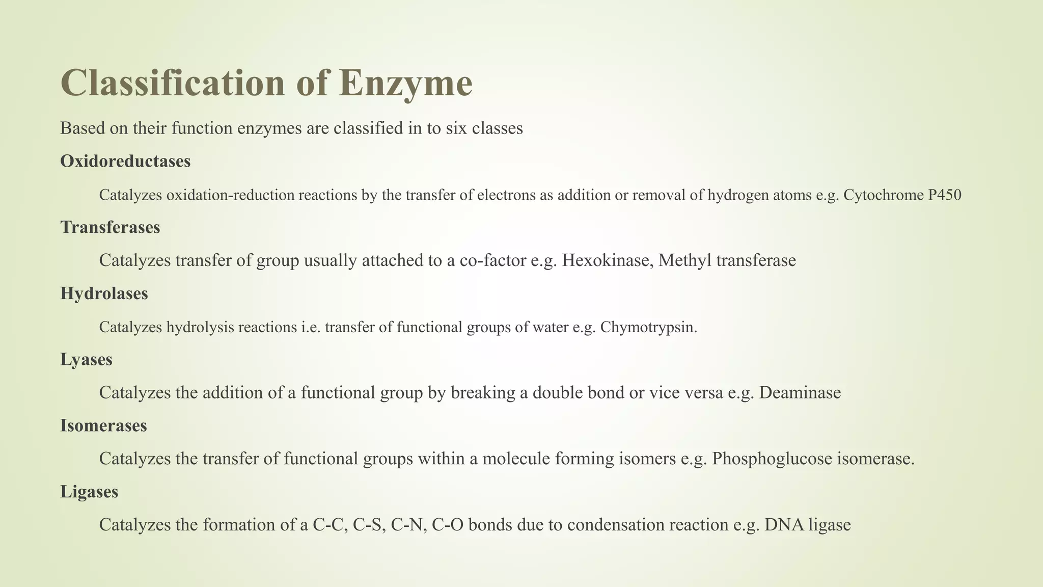 Classification of Enzyme
Based on their function enzymes are classified in to six classes
Oxidoreductases
Catalyzes oxidation-reduction reactions by the transfer of electrons as addition or removal of hydrogen atoms e.g. Cytochrome P450
Transferases
Catalyzes transfer of group usually attached to a co-factor e.g. Hexokinase, Methyl transferase
Hydrolases
Catalyzes hydrolysis reactions i.e. transfer of functional groups of water e.g. Chymotrypsin.
Lyases
Catalyzes the addition of a functional group by breaking a double bond or vice versa e.g. Deaminase
Isomerases
Catalyzes the transfer of functional groups within a molecule forming isomers e.g. Phosphoglucose isomerase.
Ligases
Catalyzes the formation of a C-C, C-S, C-N, C-O bonds due to condensation reaction e.g. DNA ligase
 