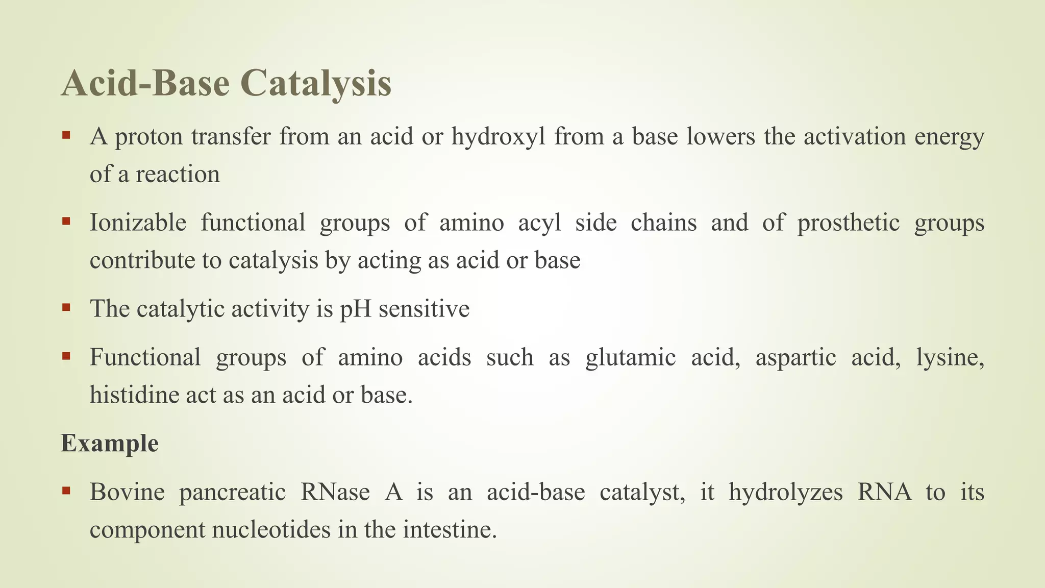 Acid-Base Catalysis
 A proton transfer from an acid or hydroxyl from a base lowers the activation energy
of a reaction
 Ionizable functional groups of amino acyl side chains and of prosthetic groups
contribute to catalysis by acting as acid or base
 The catalytic activity is pH sensitive
 Functional groups of amino acids such as glutamic acid, aspartic acid, lysine,
histidine act as an acid or base.
Example
 Bovine pancreatic RNase A is an acid-base catalyst, it hydrolyzes RNA to its
component nucleotides in the intestine.
 
