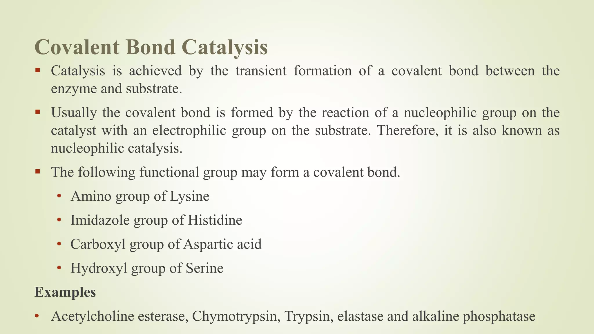 Covalent Bond Catalysis
 Catalysis is achieved by the transient formation of a covalent bond between the
enzyme and substrate.
 Usually the covalent bond is formed by the reaction of a nucleophilic group on the
catalyst with an electrophilic group on the substrate. Therefore, it is also known as
nucleophilic catalysis.
 The following functional group may form a covalent bond.
• Amino group of Lysine
• Imidazole group of Histidine
• Carboxyl group of Aspartic acid
• Hydroxyl group of Serine
Examples
• Acetylcholine esterase, Chymotrypsin, Trypsin, elastase and alkaline phosphatase
 