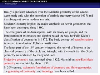 SETS OF AXIOMS AND FINITEGEOMETRIES
INTRODUCTION
Really significant advances over the synthetic geometry of the Greeks
were made only with the invention of analytic geometry (about 1637) and
its subsequent use in modern analysis.
Modern Geometry implies the major emphasis on newer geometries that
have been developed since 1800.
The emergence of modern algebra, with its theory on groups, and the
introduction of axiomatics into algebra paved the way for Felix Klein’s
classification of geometries in 1872. The basic concept of transformations
is needed to understand Felix’s classification.
The latter part of the 19th century witnessed the revival of interest in the
classical geometry of the circle and triangle, with the result that the Greek
geometry was extended by many additions.
Projective geometry was invented about 1822. Material on non-Euclidean
geometry was in print by about 1830.
In 20th century, axiomatic foundations of geometry and finite geometries,
the geometry of convexity, and topology have been added.
 