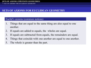 SETS OF AXIOMS AND FINITE GEOMETRIES
SET OF AXIOMS FOR EUCLIDEAN GEOMETRY
SETS OF AXIOMS FOR EUCLIDEAN GEOMETRY
Euclid’s axioms (common notions)
1. Things that are equal to the same thing are also equal to one
another.
2. If equals are added to equals, the wholes are equal.
3. If equals are subtracted from equals, the remainders are equal.
4. Things that coincide with one another are equal to one another.
5. The whole is greater than the part.
 