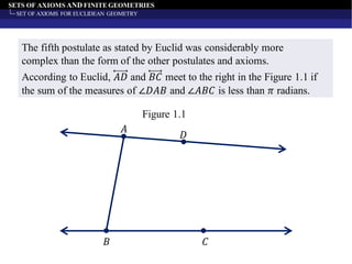 SETS OF AXIOMS AND FINITE GEOMETRIES
SET OF AXIOMS FOR EUCLIDEAN GEOMETRY
The fifth postulate as stated by Euclid was considerably more
complex than the form of the other postulates and axioms.
𝐴
𝐷
𝐵 𝐶
Figure 1.1
According to Euclid, 𝐴𝐷 and 𝐵𝐶 meet to the right in the Figure 1.1 if
the sum of the measures of ∠𝐷𝐴𝐵 and ∠𝐴𝐵𝐶 is less than 𝜋 radians.
 