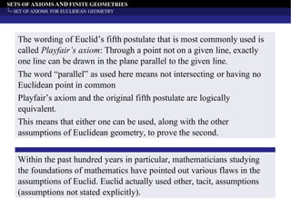 SETS OF AXIOMS AND FINITE GEOMETRIES
SET OF AXIOMS FOR EUCLIDEAN GEOMETRY
The wording of Euclid’s fifth postulate that is most commonly used is
called Playfair’s axiom: Through a point not on a given line, exactly
one line can be drawn in the plane parallel to the given line.
The word “parallel” as used here means not intersecting or having no
Euclidean point in common
Playfair’s axiom and the original fifth postulate are logically
equivalent.
This means that either one can be used, along with the other
assumptions of Euclidean geometry, to prove the second.
Within the past hundred years in particular, mathematicians studying
the foundations of mathematics have pointed out various flaws in the
assumptions of Euclid. Euclid actually used other, tacit, assumptions
(assumptions not stated explicitly).
 