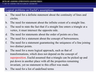 SETS OF AXIOMS AND FINITE GEOMETRIES
SET OF AXIOMS FOR EUCLIDEAN GEOMETRY
Logical problems on Euclid’s assumptions
a. The need for a definite statement about the continuity of lines and
circles.
b. The need for statement about the infinite extent of a straight line.
c. The need to state the fact that if a straight line enters a triangle at a
vertex, it must intersect the opposite side.
d. The need for statements about the order of points on a line.
e. The need for a statement about the concept of betweenness.
f. The need for a statement guaranteeing the uniquness of a line joining
two distinct points.
g. The need for a more logical approach, such as that of
transformations, which does not depend on the concept of
superposition. Euclid assumed that a triangle can be picked up and
put down in another place with all the properties remaining
invariant, yet no statement to this effect was made.
h. The need for a list of undefined terms
 