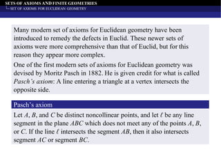 SETS OF AXIOMS AND FINITE GEOMETRIES
SET OF AXIOMS FOR EUCLIDEAN GEOMETRY
Many modern set of axioms for Euclidean geometry have been
introduced to remedy the defects in Euclid. These newer sets of
axioms were more comprehensive than that of Euclid, but for this
reason they appear more complex.
One of the first modern sets of axioms for Euclidean geometry was
devised by Moritz Pasch in 1882. He is given credit for what is called
Pasch’s axiom: A line entering a triangle at a vertex intersects the
opposite side.
Pasch’s axiom
Let A, B, and C be distinct noncollinear points, and let ℓ be any line
segment in the plane ABC which does not meet any of the points A, B,
or C. If the line ℓ intersects the segment AB, then it also intersects
segment AC or segment BC.
 