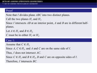 SETS OF AXIOMS AND FINITE GEOMETRIES
SET OF AXIOMS FOR EUCLIDEAN GEOMETRY
Proof
Note that ℓ divides plane ABC into two distinct planes.
Call the two planes H1 and H2.
Since ℓ intersects AB at an interior point, A and B are in different half-
planes.
Let A ∈ H1 and B ∈ H2.
C must be in either H1 or H2.
Case 1:
Assume that C ∈ H1.
Since A, C ∈ H1, and A and C are on the same side of ℓ.
Thus, ℓ does not intersect AC.
Since C ∈ H1 and B ∈ H2, B and C are on opposite sides of ℓ.
Therefore, ℓ intersects BC.
 