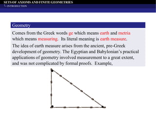 SETS OF AXIOMS AND FINITEGEOMETRIES
INTRODUCTION
Geometry
Comes from the Greek words ge which means earth and metria
which means measuring. Its literal meaning is earth measure.
The idea of earth measure arises from the ancient, pre-Greek
development of geometry. The Egyptian and Babylonian’s practical
applications of geometry involved measurement to a great extent,
and was not complicated by formal proofs. Example,
 