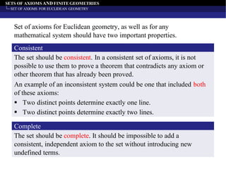 SETS OF AXIOMS AND FINITE GEOMETRIES
SET OF AXIOMS FOR EUCLIDEAN GEOMETRY
The set should be consistent. In a consistent set of axioms, it is not
possible to use them to prove a theorem that contradicts any axiom or
other theorem that has already been proved.
Consistent
Set of axioms for Euclidean geometry, as well as for any
mathematical system should have two important properties.
An example of an inconsistent system could be one that included both
of these axioms:
▪ Two distinct points determine exactly one line.
▪ Two distinct points determine exactly two lines.
The set should be complete. It should be impossible to add a
consistent, independent axiom to the set without introducing new
undefined terms.
Complete
 