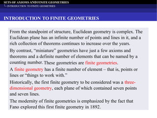 SETS OF AXIOMS AND FINITE GEOMETRIES
INTRODUCTION TO FINITE GEOMETRIES
INTRODUCTION TO FINITE GEOMETRIES
From the standpoint of structure, Euclidean geometry is complex. The
Euclidean plane has an infinite number of points and lines in it, and a
rich collection of theorems continues to increase over the years.
By contrast, “miniature” geometries have just a few axioms and
theorems and a definite number of elements that can be named by a
counting number.These geometries are finite geometries.
A finite geometry has a finite number of element – that is, points or
lines or “things to work with.”
Historically, the first finite geometry to be considered was a three-
dimensional geometry, each plane of which contained seven points
and seven lines.
The modernity of finite geometries is emphasized by the fact that
Fano explored this first finite geometry in 1892.
 