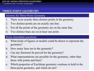SETS OF AXIOMS AND FINITE GEOMETRIES
INTRODUCTION TO FINITE GEOMETRIES
THREE-POINT GEOMETRY
1. There exist exactly three distinct points in the geometry.
2. Two distinct points are on exactly one line.
3. Not all the points of the geometry are on the same line.
4. Two distinct lines are on at least one point.
Axioms for Three-Point Geometry
a. What kinds of figures or models could be drawn to represent the
geometry?
b. How many lines are in the geometry?
c. Can any theorems be proved for the geometry?
d. What representations are possible for the geometry, other than
those with points and lines?
e. Which properties of Euclidean geometry continue to hold in the
three-point geometry, and which do not?
Some immediate questions.
 