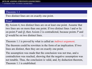 SETS OF AXIOMS AND FINITE GEOMETRIES
INTRODUCTION TO FINITE GEOMETRIES
Two distinct lines are on exactly one point.
Theorem 1.1
By Axiom 4, two distinct lines are on at least one point. Assume that
two lines are on more than one point. If two distinct lines l and m lie
on point P and Q, then Axiom 2 is contradicted, because points P and
Q would be on two distinct lines. □
Proof
Theorem 1.1 is proved by what is called an indirect argument.
The theorem could be rewritten in the form of an implication. If two
lines are distinct, then they are on exactly one point.
The assumption was made that the conclusion was not true, and a
contradiction was reached, showing that the negative assumption was
not tenable. Thus, the conclusion is valid, and, by deduction theorem,
Theorem 1.1 is established.
 