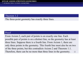 SETS OF AXIOMS AND FINITE GEOMETRIES
INTRODUCTION TO FINITE GEOMETRIES
The three-point geometry has exactly three lines.
Theorem 1.2
From Axiom 2, each pair of points is on exactly one line. Each
possible pair of points is on a distinct line, so the geometry has at least
three lines. Suppose there is a fourth line. From Axiom 1, there are
only three points in the geometry. This fourth line must also be on two
of the three points, but this contradicts Axiom 2 and Theorem 1.1.
Therefore, there can be no more than three lines in the geometry. □
Proof
 