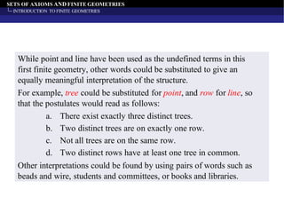 SETS OF AXIOMS AND FINITE GEOMETRIES
INTRODUCTION TO FINITE GEOMETRIES
While point and line have been used as the undefined terms in this
first finite geometry, other words could be substituted to give an
equally meaningful interpretation of the structure.
For example, tree could be substituted for point, and row for line, so
that the postulates would read as follows:
a. There exist exactly three distinct trees.
b. Two distinct trees are on exactly one row.
c. Not all trees are on the same row.
d. Two distinct rows have at least one tree in common.
Other interpretations could be found by using pairs of words such as
beads and wire, students and committees, or books and libraries.
 