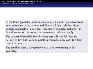 SETS OF AXIOMS AND FINITE GEOMETRIES
INTRODUCTION TO FINITE GEOMETRIES
In the finite geometry under consideration, it should be evident from
an examination of the axioms and Figure 1.2 that such Euclidean
concepts as length of a segment, measure of an angle, and area – in
fact all concepts concerning measurement – no longer apply.
The concept of parallel lines does not apply, if parallel lines are
defined as two lines with no points in common, since each two lines
meet in a point.
The familiar ideas of congruence also have no meaning in this
geometry.
 