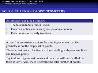 SETS OF AXIOMS AND FINITE GEOMETRIES
FOUR-LINE AND FOUR-POINT GEOMETRIES
FOUR-LINE AND FOUR-POINT GEOMETRIES
1. The total number of lines is four.
2. Each pair of lines has exactly one point in common.
3. Each point is on exactly two lines.
Axioms for Four-Line Geometry
Axiom 1 is an existence axiom, because it guarantees that the
geometry is not the empty set of points.
The other axioms are incidence axioms, dealing with points on lines
and lines on points.
Try to draw diagrams of points and lines that will satisfy all of the
three axioms. Also, try to determine the total number of points.
 