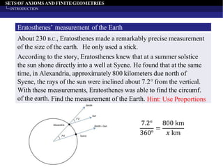 SETS OF AXIOMS AND FINITEGEOMETRIES
INTRODUCTION
Eratosthenes’ measurement of the Earth
About 230 B.C., Eratosthenes made a remarkably precise measurement
of the size of the earth.
According to the story, Eratosthenes knew that at a summer solstice
the sun shone directly into a well at Syene. He found that at the same
time, in Alexandria, approximately 800 kilometers due north of
Syene, the rays of the sun were inclined about 7.2° from the vertical.
With these measurements, Eratosthenes was able to find the circumf.
of the earth.
He only used a stick.
Find the measurement of the Earth. Hint: Use Proportions
7.2°
360°
=
800 km
𝑥 km
 