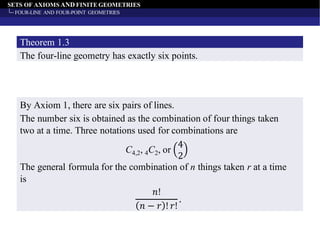 SETS OF AXIOMS AND FINITE GEOMETRIES
FOUR-LINE AND FOUR-POINT GEOMETRIES
The four-line geometry has exactly six points.
Theorem 1.3
By Axiom 1, there are six pairs of lines.
The number six is obtained as the combination of four things taken
two at a time. Three notations used for combinations are
C4,2, 4C2, or
4
2
The general formula for the combination of n things taken r at a time
is
𝑛!
𝑛 − 𝑟 ! 𝑟!
.
 