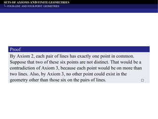 SETS OF AXIOMS AND FINITE GEOMETRIES
FOUR-LINE AND FOUR-POINT GEOMETRIES
By Axiom 2, each pair of lines has exactly one point in common.
Suppose that two of these six points are not distinct. That would be a
contradiction of Axiom 3, because each point would be on more than
two lines. Also, by Axiom 3, no other point could exist in the
geometry other than those six on the pairs of lines. □
Proof
 
