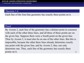 SETS OF AXIOMS AND FINITE GEOMETRIES
FOUR-LINE AND FOUR-POINT GEOMETRIES
Each line of the four-line geometry has exactly three points on it.
Theorem 1.4
By Axiom 2, each line of the geometry has a distinct point in common
with each of the other three lines, and all three of these points are on
the given line. Suppose there were a fourth point on the given line.
Then by Axiom 3, it must also be on one of the other lines. But this is
impossible, because the other three lines already determine exactly
one point with the given line, and by Axiom 2, they can only
determine one. Thus, each line of the geometry has exactly three
points on it. □
Proof
 