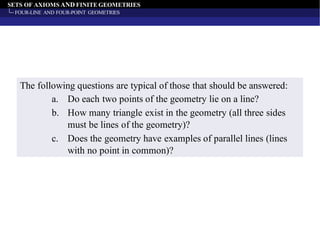 SETS OF AXIOMS AND FINITE GEOMETRIES
FOUR-LINE AND FOUR-POINT GEOMETRIES
The following questions are typical of those that should be answered:
a. Do each two points of the geometry lie on a line?
b. How many triangle exist in the geometry (all three sides
must be lines of the geometry)?
c. Does the geometry have examples of parallel lines (lines
with no point in common)?
 