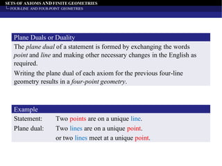 SETS OF AXIOMS AND FINITE GEOMETRIES
FOUR-LINE AND FOUR-POINT GEOMETRIES
The plane dual of a statement is formed by exchanging the words
point and line and making other necessary changes in the English as
required.
Plane Duals or Duality
Writing the plane dual of each axiom for the previous four-line
geometry results in a four-point geometry.
Statement: Two points are on a unique line.
Example
Plane dual: Two lines are on a unique point.
or two lines meet at a unique point.
 