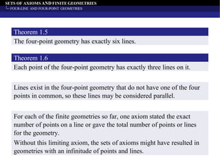 SETS OF AXIOMS AND FINITE GEOMETRIES
FOUR-LINE AND FOUR-POINT GEOMETRIES
The four-point geometry has exactly six lines.
Theorem 1.5
Each point of the four-point geometry has exactly three lines on it.
Theorem 1.6
Lines exist in the four-point geometry that do not have one of the four
points in common, so these lines may be considered parallel.
For each of the finite geometries so far, one axiom stated the exact
number of points on a line or gave the total number of points or lines
for the geometry.
Without this limiting axiom, the sets of axioms might have resulted in
geometries with an infinitude of points and lines.
 