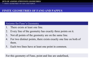 SETS OF AXIOMS AND FINITE GEOMETRIES
FINITE GEOMETRIES OF FANO AND PAPPUS
FINITE GEOMETRIES OF FANO AND PAPPUS
1. There exists at least one line.
2. Every line of the geometry has exactly three points on it.
3. Not all points of the geometry are on the same line.
4. For two distinct points, there exists exactly one line on both of
them.
5. Each two lines have at least one point in common.
Axioms for Fano’s Geometry
For this geometry of Fano, point and line are undefined,
 