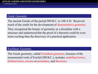 SETS OF AXIOMS AND FINITEGEOMETRIES
INTRODUCTION
Greek Geometry
The ancient Greeks of the period 500 B.C. to 100 A.D. Received
much of the credit for the development of demonstrative geometry.
They recognized the beauty of geometry as a discipline with a
structure and understood that the proof of a theorem could be even
more exciting than the discovery of a practical application.
Euclidean Geometry
The Greek geometry, called Euclidean geometry, because of the
monumental work of Euclid (300 B.C.), includes undefined terms,
defined terms, axioms or postulates, and theorems.
 