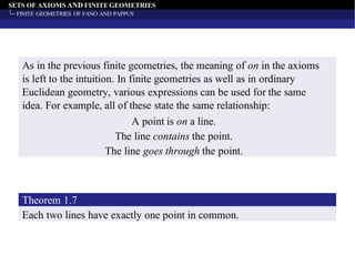 SETS OF AXIOMS AND FINITE GEOMETRIES
FINITE GEOMETRIES OF FANO AND PAPPUS
As in the previous finite geometries, the meaning of on in the axioms
is left to the intuition. In finite geometries as well as in ordinary
Euclidean geometry, various expressions can be used for the same
idea. For example, all of these state the same relationship:
A point is on a line.
The line contains the point.
The line goes through the point.
Each two lines have exactly one point in common.
Theorem 1.7
 