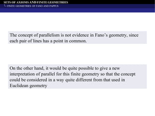 SETS OF AXIOMS AND FINITE GEOMETRIES
FINITE GEOMETRIES OF FANO AND PAPPUS
The concept of parallelism is not evidence in Fano’s geometry, since
each pair of lines has a point in common.
On the other hand, it would be quite possible to give a new
interpretation of parallel for this finite geometry so that the concept
could be considered in a way quite different from that used in
Euclidean geometry
 