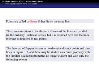 SETS OF AXIOMS AND FINITE GEOMETRIES
FINITE GEOMETRIES OF FANO AND PAPPUS
Points are called collinear if they lie on the same line.
The theorem of Pappus is seen to involve nine distinct points and nine
lines in Figure 1.7, and these may be studied as a finite geometry with
the familiar Euclidean properties no longer evident and with only the
following axioms
There are exceptions to the theorem if some of the lines are parallel
(in the ordinary Euclidean sense), but it is assumed here that the lines
intersect as required in real points.
 