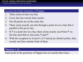 SETS OF AXIOMS AND FINITE GEOMETRIES
FINITE GEOMETRIES OF FANO AND PAPPUS
1. There exists at least one line.
2. Every line has exactly three points.
3. Not all points are on the same line
4. There exists exactly one line through a point not on a line that is
parallel to the given line.
5. If P is a point not on a line, there exists exactly one Point 𝑃’ on
the line such that no line joins P and 𝑃′.
6. With the exception in Axiom 5, if P and Q are distinct points, then
exactly one line contains both of them.
Axioms for Finite Geometry of Pappus
Each point in the geometry of Pappus lies on exactly three lines.
Theorem 1.10
 