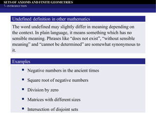 SETS OF AXIOMS AND FINITEGEOMETRIES
INTRODUCTION
Undefined definition in other mathematics
The word undefined may slightly differ in meaning depending on
the context. In plain language, it means something which has no
sensible meaning. Phrases like “does not exist”, “without sensible
meaning” and “cannot be determined” are somewhat synonymous to
it.
▪ Negative numbers in the ancient times
▪ Square root of negative numbers
▪ Division by zero
▪ Matrices with different sizes
▪ Intersection of disjoint sets
Examples
 