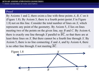 SETS OF AXIOMS AND FINITE GEOMETRIES
FINITE GEOMETRIES OF FANO AND PAPPUS
By Axioms 1 and 2, there exists a line with three points A, B, C on it
(Figure 1.8). By Axiom 3, there is a fourth point (point X in Figure
1.8) not on this line. Consider the total number of lines on X, which
represents any point of the geometry. By Axiom 5, X lies on lines
meeting two of the points on the given line, say B and C. By Axiom 4,
there is exactly one line through X parallel to 𝐵𝐶, so that there are at
least three lines on X. But there cannot be a fourth line through X. By
Axiom 5, there is no line connecting X and A, and by Axiom 4, there
is no other line through X not meeting 𝐵𝐶. □
Proof
Figure 1.8 X
A B C
 