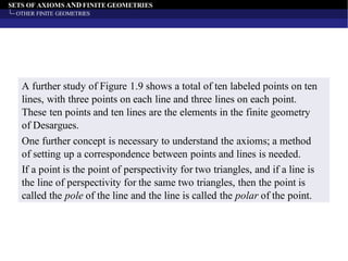 SETS OF AXIOMS AND FINITE GEOMETRIES
OTHER FINITE GEOMETRIES
A further study of Figure 1.9 shows a total of ten labeled points on ten
lines, with three points on each line and three lines on each point.
These ten points and ten lines are the elements in the finite geometry
of Desargues.
One further concept is necessary to understand the axioms; a method
of setting up a correspondence between points and lines is needed.
If a point is the point of perspectivity for two triangles, and if a line is
the line of perspectivity for the same two triangles, then the point is
called the pole of the line and the line is called the polar of the point.
 