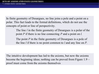 SETS OF AXIOMS AND FINITE GEOMETRIES
OTHER FINITE GEOMETRIES
In finite geometry of Desargues, no line joins a pole and a point on a
polar. This fact leads to the formal definitions, which do not use the
concepts of point or line of perspectivity.
The line l in the finite geometry of Desargues is a polar of the
point P if there is no line connecting P and a point on l.
The point P in the finite geometry of Desargues is a pole of
the line l if there is no point common to l and any line on P.
The intuitive development has led to the axioms, but now the axioms
become the beginning ideas; nothing can be proved from Figure 1.9 –
proof must come from the axioms themselves
 