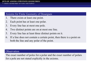 SETS OF AXIOMS AND FINITE GEOMETRIES
FINITE GEOMETRIES OF FANO AND PAPPUS
1. There exists at least one point.
2. Each point has at least one polar.
3. Every line has at most one pole.
4. Two distinct points are on at most one line.
5. Every line has at least three distinct points on it.
6. If a line does not contain a certain point, then there is a point on
both the line and any polar of the point.
Axioms for Finite Geometry of Desargues
The exact number of poles for a polar and the exact number of polars
for a pole are not stated explicitly in the axioms.
Observation
 