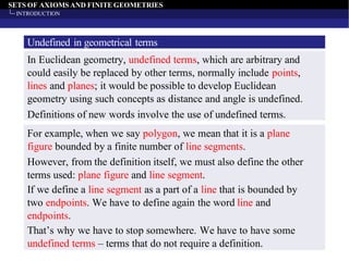 SETS OF AXIOMS AND FINITEGEOMETRIES
INTRODUCTION
Undefined in geometrical terms
In Euclidean geometry, undefined terms, which are arbitrary and
could easily be replaced by other terms, normally include points,
lines and planes; it would be possible to develop Euclidean
geometry using such concepts as distance and angle is undefined.
Definitions of new words involve the use of undefined terms.
For example, when we say polygon, we mean that it is a plane
figure bounded by a finite number of line segments.
However, from the definition itself, we must also define the other
terms used: plane figure and line segment.
If we define a line segment as a part of a line that is bounded by
two endpoints. We have to define again the word line and
endpoints.
That’s why we have to stop somewhere. We have to have some
undefined terms – terms that do not require a definition.
 