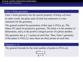 SETS OF AXIOMS AND FINITE GEOMETRIES
OTHER FINITE GEOMETRIES
Fano’s finite geometry has the special property of being self-dual.
Fano’s finite geometry
In other words, the plane dual of each true statement is a true
statement for the geometry.
The general symbol for geometries of this type is 𝑃𝐺(𝑛, 𝑞). The
letters PG stand for projective geometry. The letter n is the number of
dimensions, and q is the positive integral power of a prime number.
The geometry has 𝑞 + 1 points on each line. Thus, Fano’s geometry
of the plane is PG(2,2), since there are three points on each line.
The general formula for the total number of points in 𝑃𝐺(𝑛, 𝑞)
Theorem 1.13
𝑞 𝑛+1
− 1
𝑞 − 1
.
 
