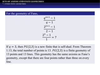 SETS OF AXIOMS AND FINITE GEOMETRIES
OTHER FINITE GEOMETRIES
𝑞 𝑛+1
− 1
𝑞 − 1
For the geometry of Fano,
22+1
− 1
2 − 1
23 − 1
1
= 7
If 𝑞 = 3, then 𝑃𝐺(2,3) is a new finite that is self-dual. From Theorem
1.13, the total number of points is 13. 𝑃𝐺(2,3) is a finite geometry of
13 points and 13 lines. This geometry has the same axioms as Fano’s
geometry, except that there are four points rather than three on every
line.
 
