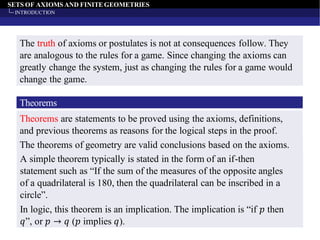 SETS OF AXIOMS AND FINITEGEOMETRIES
INTRODUCTION
The truth of axioms or postulates is not at consequences follow. They
are analogous to the rules for a game. Since changing the axioms can
greatly change the system, just as changing the rules for a game would
change the game.
Theorems
Theorems are statements to be proved using the axioms, definitions,
and previous theorems as reasons for the logical steps in the proof.
The theorems of geometry are valid conclusions based on the axioms.
A simple theorem typically is stated in the form of an if-then
statement such as “If the sum of the measures of the opposite angles
of a quadrilateral is 180, then the quadrilateral can be inscribed in a
circle”.
In logic, this theorem is an implication. The implication is “if 𝑝 then
𝑞”, or 𝑝 → 𝑞 (𝑝 implies 𝑞).
 