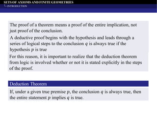 SETS OF AXIOMS AND FINITEGEOMETRIES
INTRODUCTION
The proof of a theorem means a proof of the entire implication, not
just proof of the conclusion.
A deductive proof begins with the hypothesis and leads through a
series of logical steps to the conclusion 𝑞 is always true if the
hypothesis 𝑝 is true
For this reason, it is important to realize that the deduction theorem
from logic is involved whether or not it is stated explicitly in the steps
of the proof.
Deduction Theorem
If, under a given true premise 𝑝, the conclusion 𝑞 is always true, then
the entire statement 𝑝 implies 𝑞 is true.
 