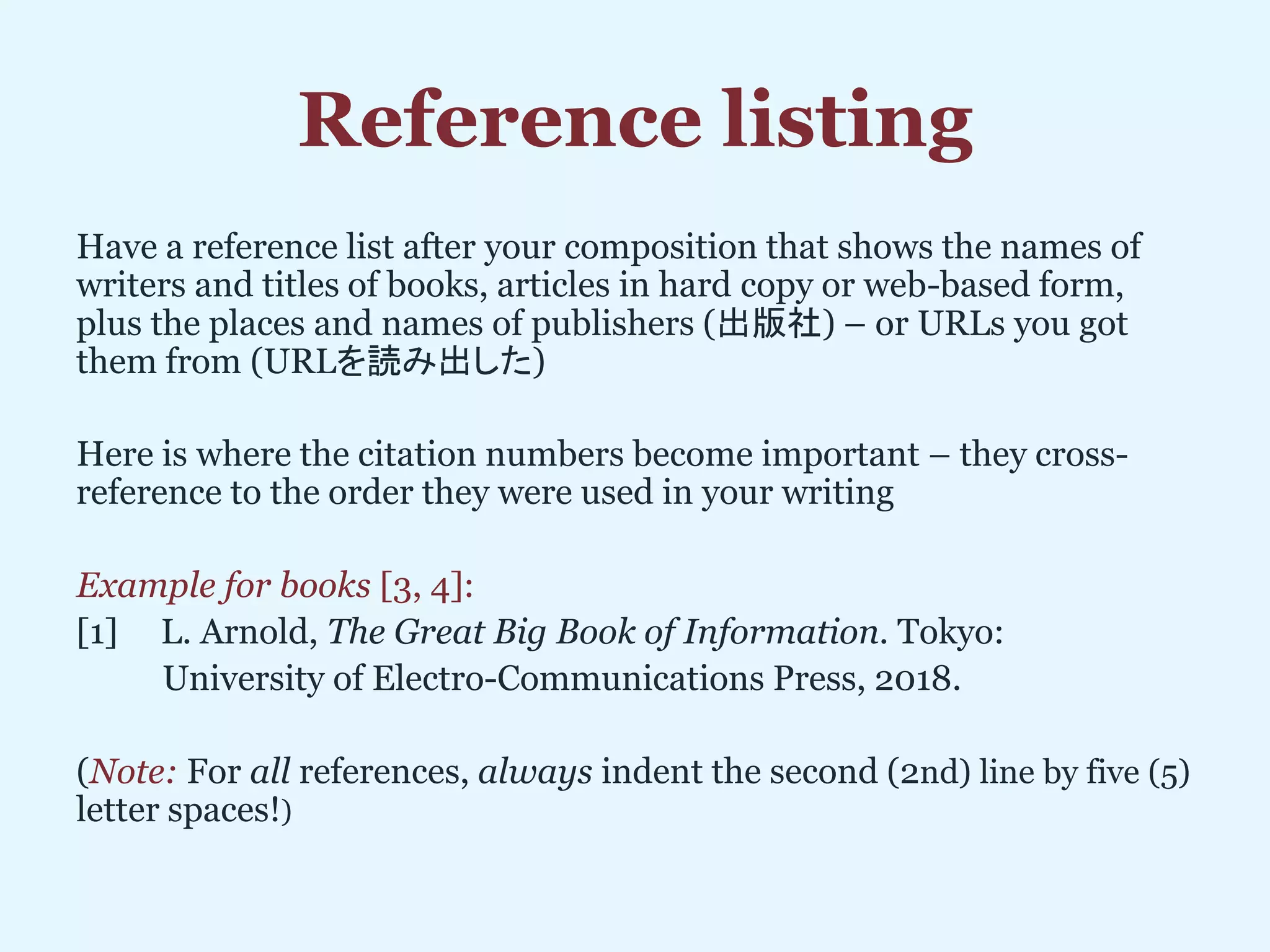 Reference listing
Have a reference list after your composition that shows the names of
writers and titles of books, articles in hard copy or web-based form,
plus the places and names of publishers (出版社) – or URLs you got
them from (URLを読み出した)
Here is where the citation numbers become important – they cross-
reference to the order they were used in your writing
Example for books [3, 4]:
[1] L. Arnold, The Great Big Book of Information. Tokyo:
University of Electro-Communications Press, 2018.
(Note: For all references, always indent the second (2nd) line by five (5)
letter spaces!)
 